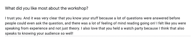 Screenshot of a Feedback Form response: "What did you like most about the workshop?" "I trust you. And it was very clear that you know your stuff because a lot of questions were answered before people could even ask the question, and there was a lot of feeling of mind reading going on! I felt like you were speaking from experience and not just theory. I also love that you held a watch party because I think that also speaks to knowing your audience so well!"
