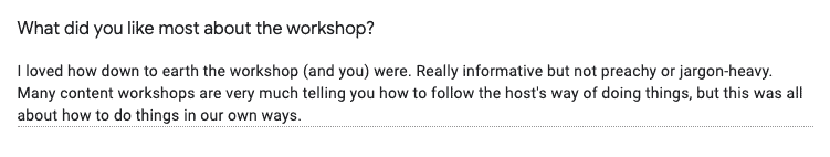 Screenshot of Feedback Form response: "What did you like most about the workshop?" "I loved how down to earth the workshop (and you) were. Really informative but not preachy or jargon-heavy. Many content workshops are very much telling you how to follow the host's way of doing things, but this was all about how to do things in our own ways."