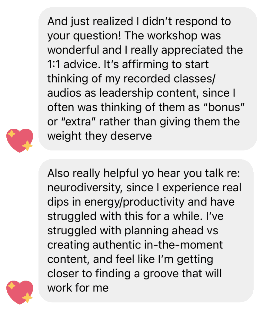 Screenshot of Instagram DM "The workshop was wonderful, and I really appreciated the 1:1 advice. It's affirming to start thinking of my recorded classes/audios as leadership content, since I often think of them as "bonus" or "extra" rather than giving them the weight they deserve. Also really helpful to hear you talk re: neurodiversity, since I experience real dips in energy/productivity and have struggled with this for a while. I've struggled with planning ahead vs creating authentic in-the-moment content, and feel like I'm getting closer to finding a groove that will work for me""