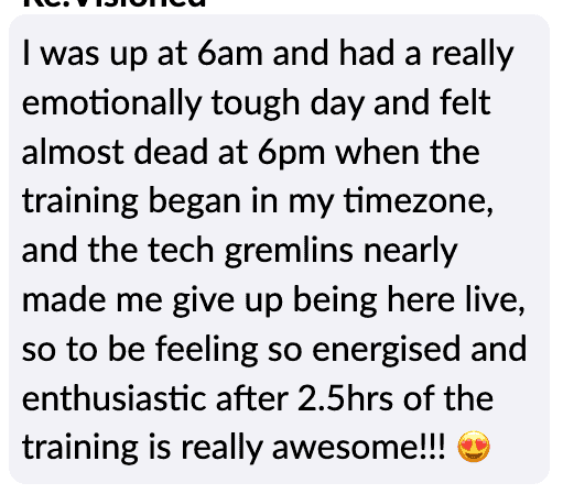 "I was up at 6am and had a really emotionally tough day and felt almost dead at 6pm when the training began in my timezone, and the tech gremlins nearly made me give up being here live, so to be feeling so energised and enthusiastic atfer 2.5 hours of the training is really awesome!"