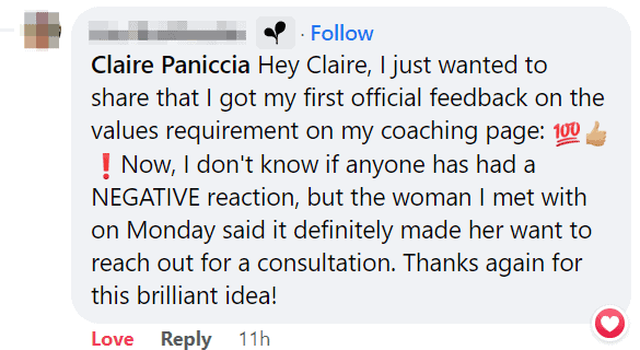 Screenshot of Facebook comment that says "Hey Claire, I just wanted to share that I got my first official feedback on the values requirement on my coaching page. Now, I don't know if anyone has had a negative reaction, but the woman I met with on Monday said it definitely made her want to reach out for a consultation. Thanks again for this brilliant idea!"